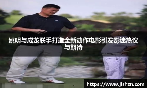 姚明与成龙联手打造全新动作电影引发影迷热议与期待