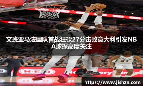 文班亚马法国队首战狂砍27分击败意大利引发NBA球探高度关注